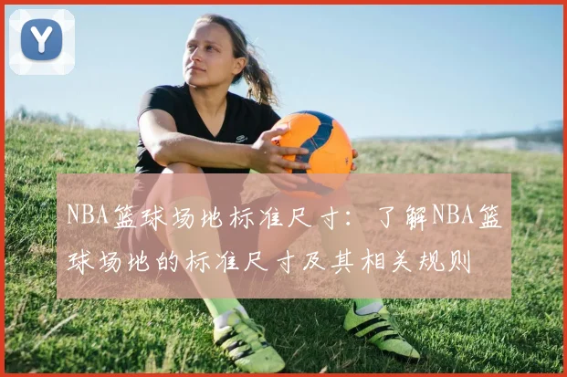NBA篮球场地标准尺寸：了解NBA篮球场地的标准尺寸及其相关规则