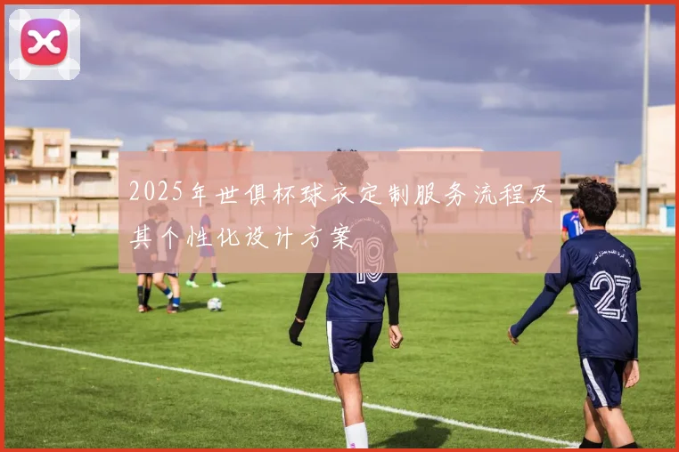 2025年世俱杯球衣定制服务流程及其个性化设计方案