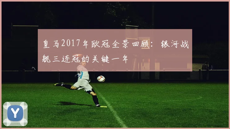 皇马2017年欧冠全景回顾：银河战舰三连冠的关键一年