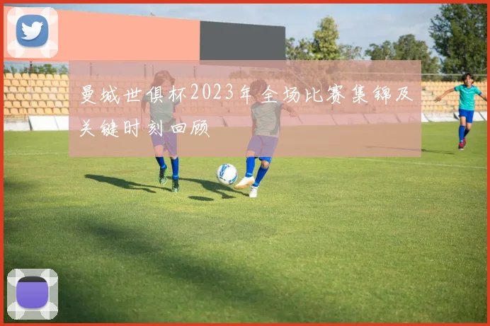 曼城世俱杯2023年全场比赛集锦及关键时刻回顾