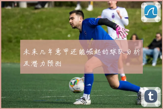 未来几年意甲还能崛起的球队分析及潜力预测