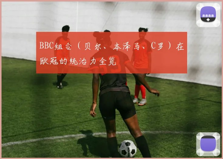 BBC组合（贝尔、本泽马、C罗）在欧冠的统治力全览